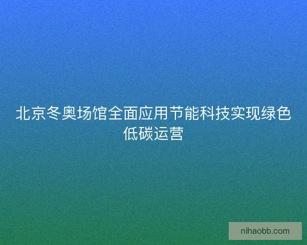 北京冬奥场馆全面应用节能科技实现绿色低碳运营