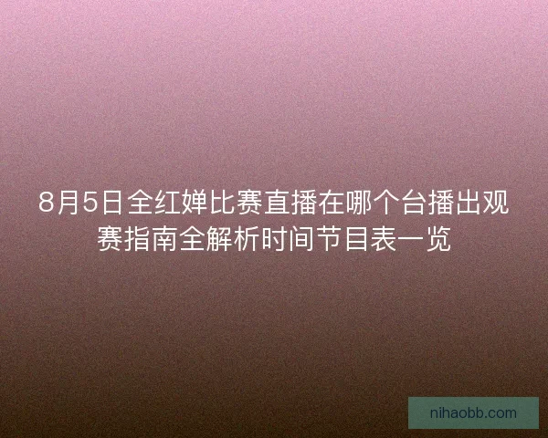 8月5日全红婵比赛直播在哪个台播出观赛指南全解析时间节目表一览