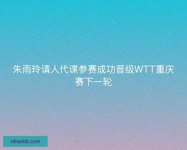 朱雨玲请人代课参赛成功晋级WTT重庆赛下一轮