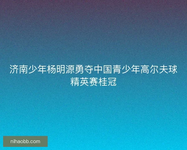 济南少年杨明源勇夺中国青少年高尔夫球精英赛桂冠