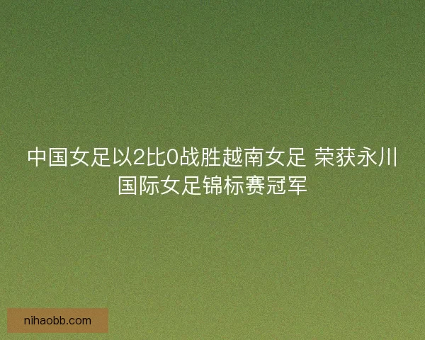 中国女足以2比0战胜越南女足 荣获永川国际女足锦标赛冠军